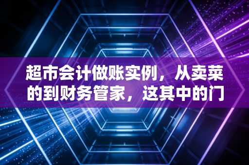 超市会计做账实例,从卖菜的到财务管家,这其中的门道比你想象的要多