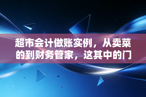 超市会计做账实例，从卖菜的到财务管家，这其中的门道比你想象的要多