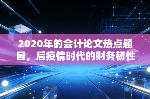 2020年的会计论文热点题目，后疫情时代的财务韧性与数字化转型的深度博弈