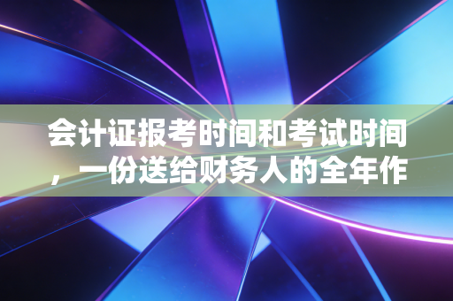会计证报考时间和考试时间,一份送给财务人的全年作战地图,别让犹豫偷走你的未来