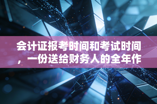 会计证报考时间和考试时间，一份送给财务人的全年作战地图，别让犹豫偷走你的未来