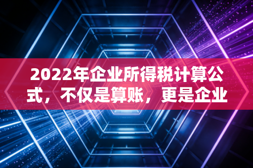 2022年企业所得税计算公式，不仅是算账，更是企业合规生存的护身符