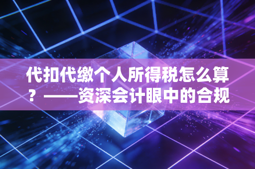 代扣代缴个人所得税怎么算?——资深会计眼中的合规避坑与实务全解