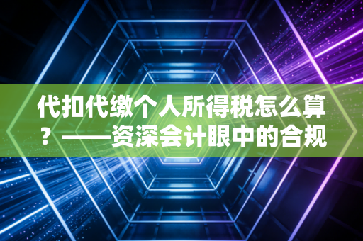 代扣代缴个人所得税怎么算？——资深会计眼中的合规避坑与实务全解