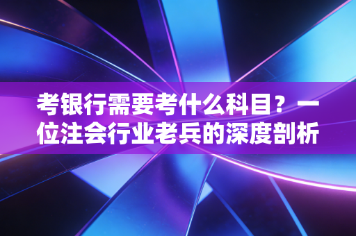 考银行需要考什么科目?一位注会行业老兵的深度剖析与备考建议