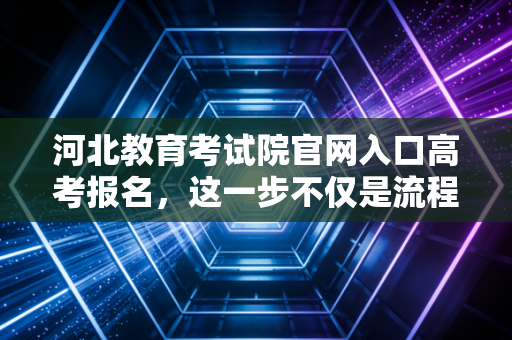 河北教育考试院官网入口高考报名,这一步不仅是流程,更是对未来的第一次合规审计