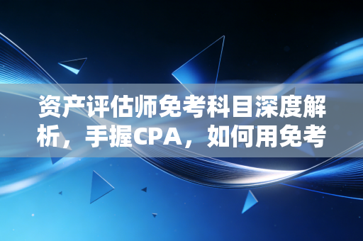 资产评估师免考科目深度解析，手握CPA，如何用免考特权打通职业任督二脉