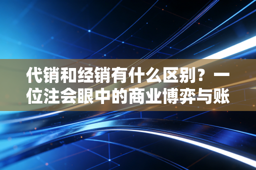 代销和经销有什么区别?一位注会眼中的商业博弈与账本真相