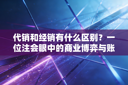代销和经销有什么区别?一位注会眼中的商业博弈与账本真相