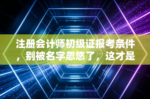注册会计师初级证报考条件，别被名字忽悠了，这才是你真正需要的入门指南