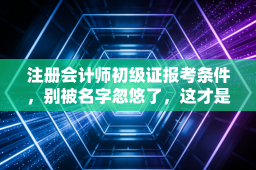 注册会计师初级证报考条件，别被名字忽悠了，这才是你真正需要的入门指南