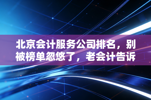 北京会计服务公司排名，别被榜单忽悠了，老会计告诉你谁才是靠谱的合作伙伴