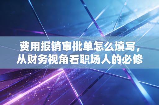 费用报销审批单怎么填写,从财务视角看职场人的必修课
