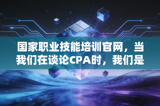 国家职业技能培训官网,当我们在谈论CPA时,我们是否忽略了职业技能的本质?