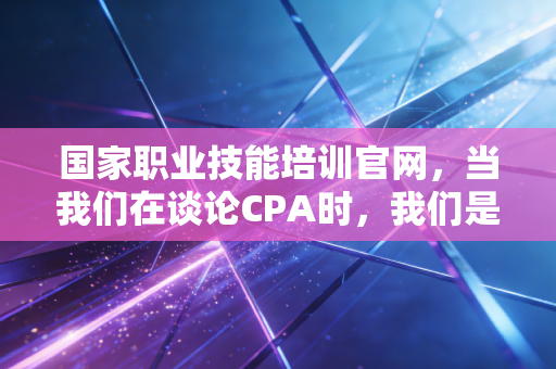 国家职业技能培训官网，当我们在谈论CPA时，我们是否忽略了职业技能的本质？