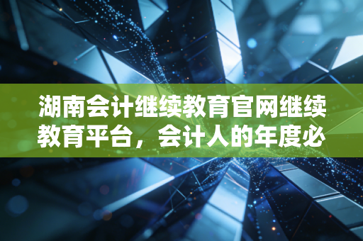 湖南会计继续教育官网继续教育平台,会计人的年度必修课与职业进阶指南