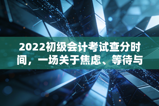 2022初级会计考试查分时间，一场关于焦虑、等待与自我救赎的成年礼