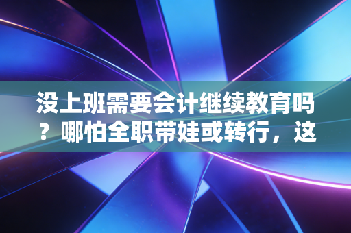 没上班需要会计继续教育吗？哪怕全职带娃或转行，这件事也别轻易断档