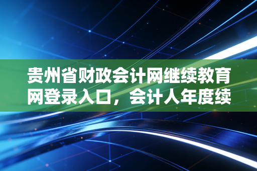 贵州省财政会计网继续教育网登录入口，会计人年度续命全攻略与那些年踩过的坑