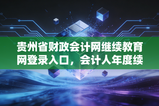 贵州省财政会计网继续教育网登录入口，会计人年度续命全攻略与那些年踩过的坑