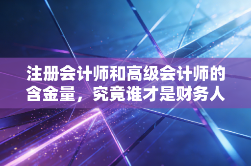 注册会计师和高级会计师的含金量，究竟谁才是财务人的职场硬通货？