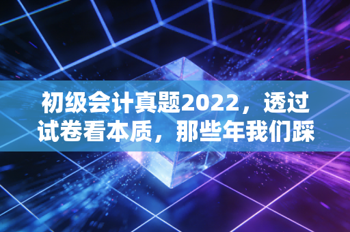 初级会计真题2022，透过试卷看本质，那些年我们踩过的坑与悟出的道