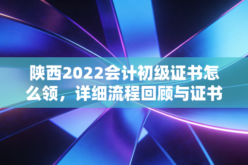 陕西2022会计初级证书怎么领，详细流程回顾与证书价值深度剖析