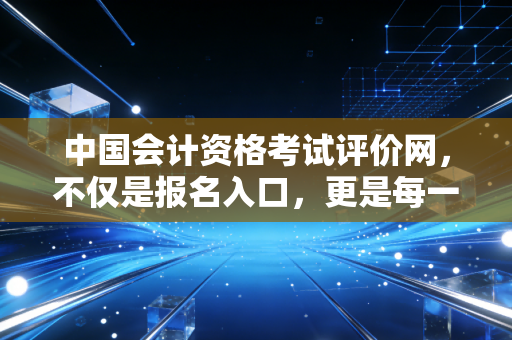 中国会计资格考试评价网,不仅是报名入口,更是每一位会计人的职业生涯灯塔