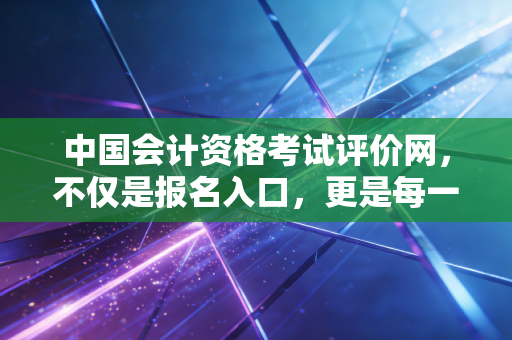中国会计资格考试评价网，不仅是报名入口，更是每一位会计人的职业生涯灯塔