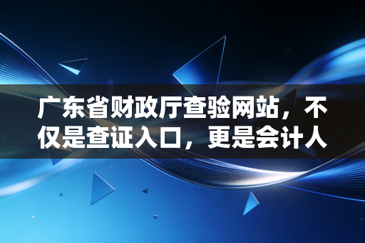 广东省财政厅查验网站，不仅是查证入口，更是会计人职业生涯的信任基石