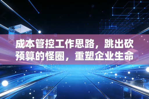 成本管控工作思路,跳出砍预算的怪圈,重塑企业生命力的财务智慧