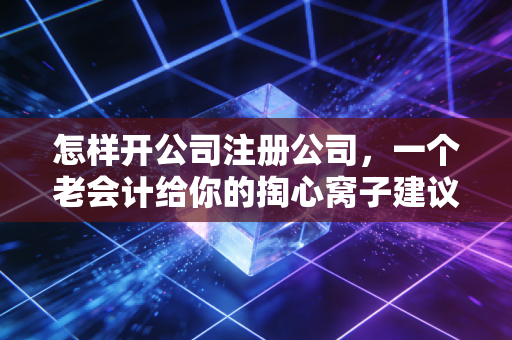 怎样开公司注册公司，一个老会计给你的掏心窝子建议，别让第一步就摔跟头