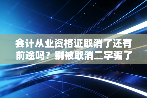 会计从业资格证取消了还有前途吗?别被取消二字骗了,听听老CPA的大实话
