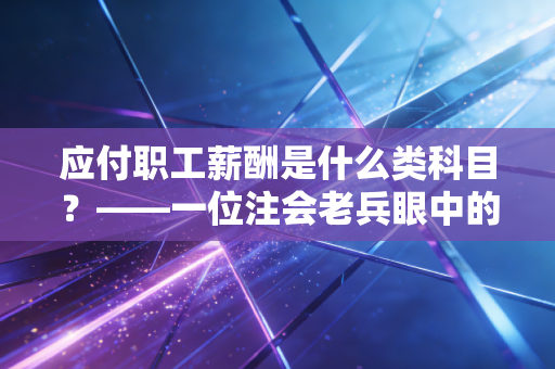 应付职工薪酬是什么类科目？——一位注会老兵眼中的人本账与资产负债表背后的冷暖
