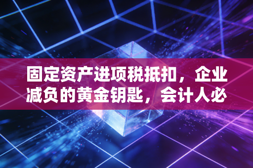 固定资产进项税抵扣，企业减负的黄金钥匙，会计人必须掌握的实战心法