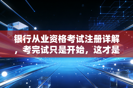 银行从业资格考试注册详解，考完试只是开始，这才是你职业生涯的入场券