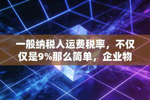 一般纳税人运费税率,不仅仅是9%那么简单,企业物流成本背后的税务密码