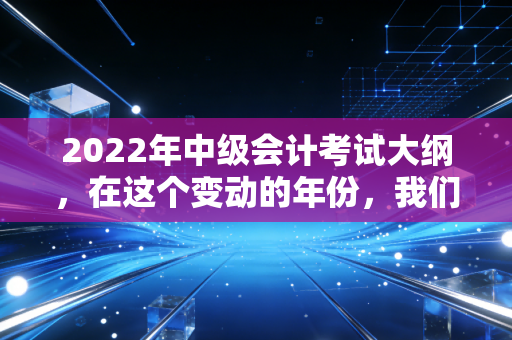 2022年中级会计考试大纲，在这个变动的年份，我们该如何拿捏中级会计的命脉？
