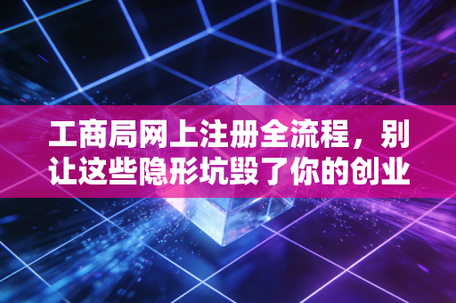 工商局网上注册全流程，别让这些隐形坑毁了你的创业梦