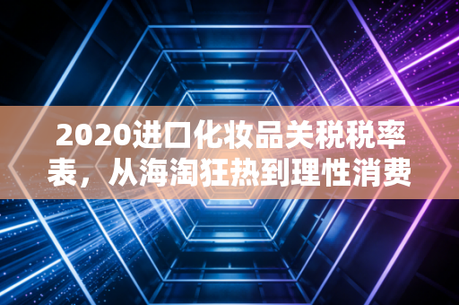2020进口化妆品关税税率表，从海淘狂热到理性消费的财税视角深度解析
