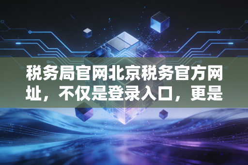 税务局官网北京税务官方网址，不仅是登录入口，更是企业合规的生命线