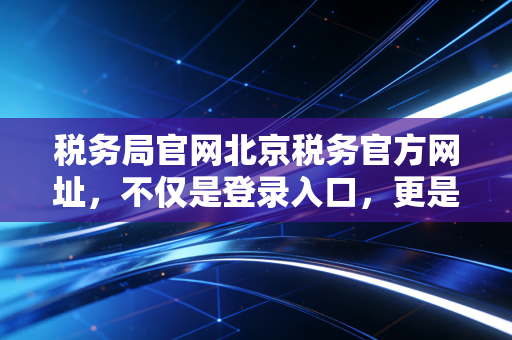税务局官网北京税务官方网址，不仅是登录入口，更是企业合规的生命线