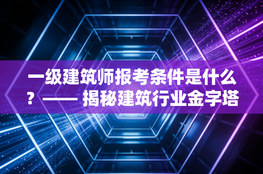 一级建筑师报考条件是什么?—— 揭秘建筑行业金字塔尖的入场券与职业真相