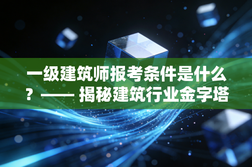 一级建筑师报考条件是什么？—— 揭秘建筑行业金字塔尖的入场券与职业真相