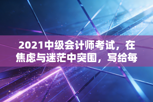 2021中级会计师考试，在焦虑与迷茫中突围，写给每一个不甘平庸的财务人
