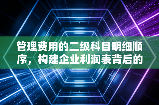 管理费用的二级科目明细顺序，构建企业利润表背后的秩序与逻辑