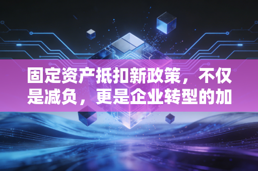 固定资产抵扣新政策，不仅是减负，更是企业转型的加速器