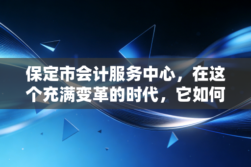 保定市会计服务中心，在这个充满变革的时代，它如何成为咱们会计人的坚实后盾？