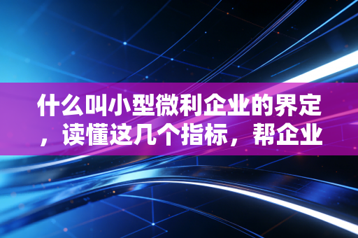什么叫小型微利企业的界定，读懂这几个指标，帮企业省下真金白银