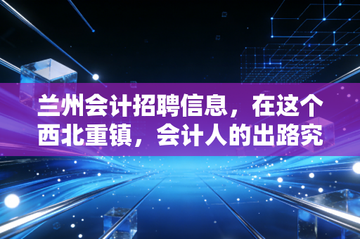 兰州会计招聘信息，在这个西北重镇，会计人的出路究竟在哪里？